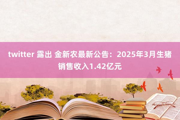 twitter 露出 金新农最新公告：2025年3月生猪销售收入1.42亿元