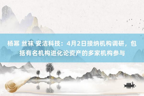 杨幂 丝袜 安洁科技：4月2日接纳机构调研，包括有名机构进化论资产的多家机构参与