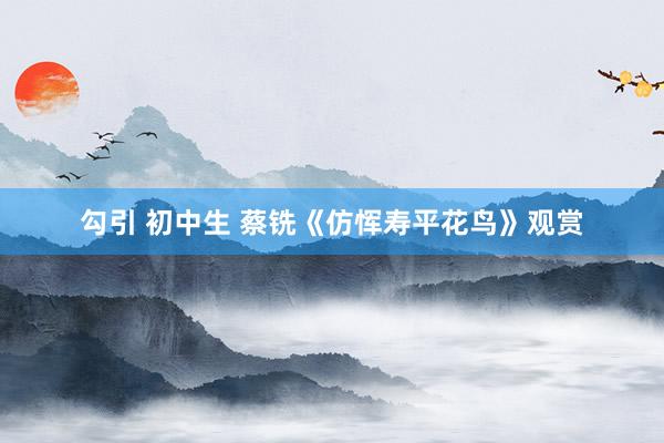 勾引 初中生 蔡铣《仿恽寿平花鸟》观赏