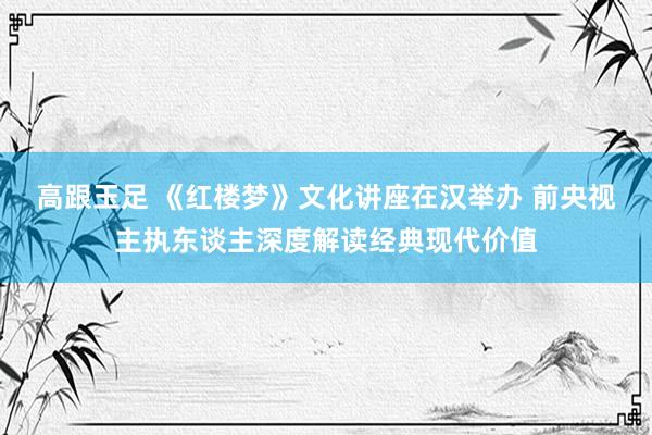 高跟玉足 《红楼梦》文化讲座在汉举办 前央视主执东谈主深度解读经典现代价值
