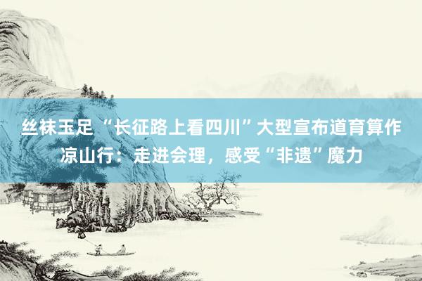 丝袜玉足 “长征路上看四川”大型宣布道育算作凉山行：走进会理，感受“非遗”魔力