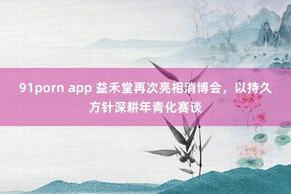 91porn app 益禾堂再次亮相消博会，以持久方针深耕年青化赛谈