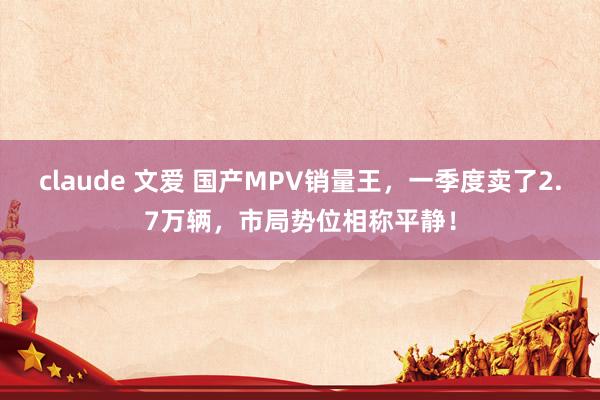 claude 文爱 国产MPV销量王，一季度卖了2.7万辆，市局势位相称平静！