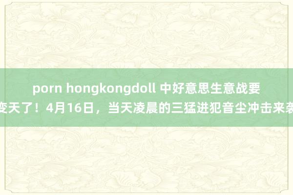porn hongkongdoll 中好意思生意战要变天了！4月16日，当天凌晨的三猛进犯音尘冲击来袭