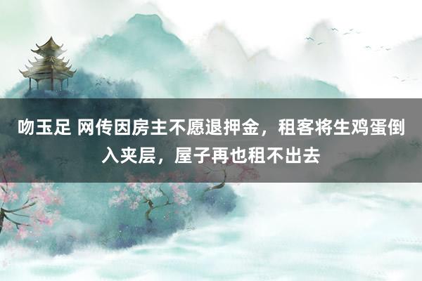吻玉足 网传因房主不愿退押金，租客将生鸡蛋倒入夹层，屋子再也租不出去