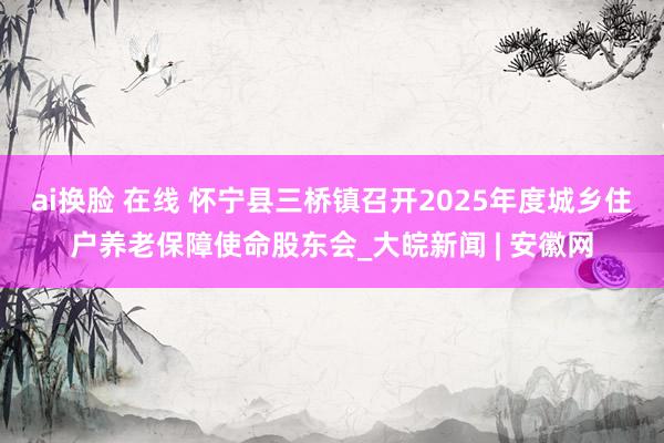 ai换脸 在线 怀宁县三桥镇召开2025年度城乡住户养老保障使命股东会_大皖新闻 | 安徽网