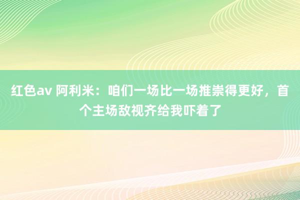 红色av 阿利米：咱们一场比一场推崇得更好，首个主场敌视齐给我吓着了