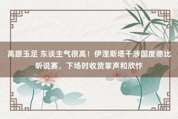 高跟玉足 东谈主气很高！伊涅斯塔干涉国度德比听说赛，下场时收货掌声和欣忭