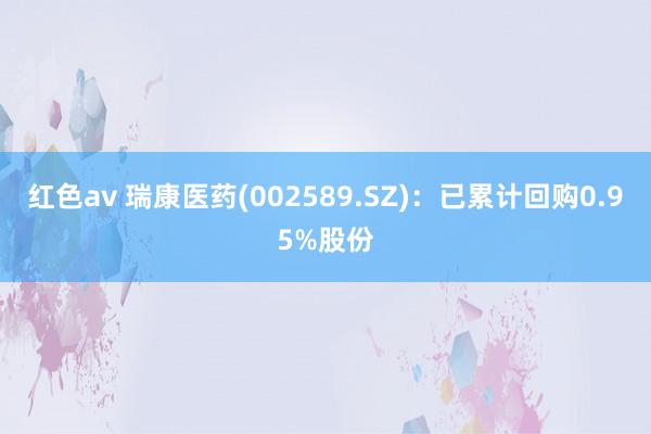 红色av 瑞康医药(002589.SZ)：已累计回购0.95%股份
