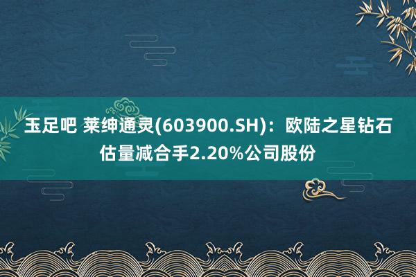 玉足吧 莱绅通灵(603900.SH)：欧陆之星钻石估量减合手2.20%公司股份