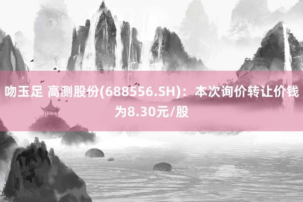 吻玉足 高测股份(688556.SH)：本次询价转让价钱为8.30元/股