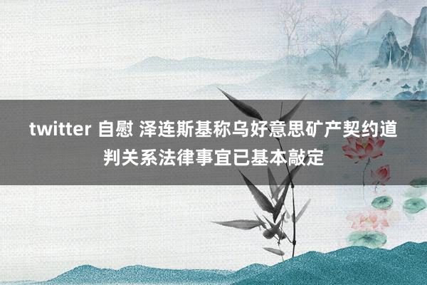 twitter 自慰 泽连斯基称乌好意思矿产契约道判关系法律事宜已基本敲定