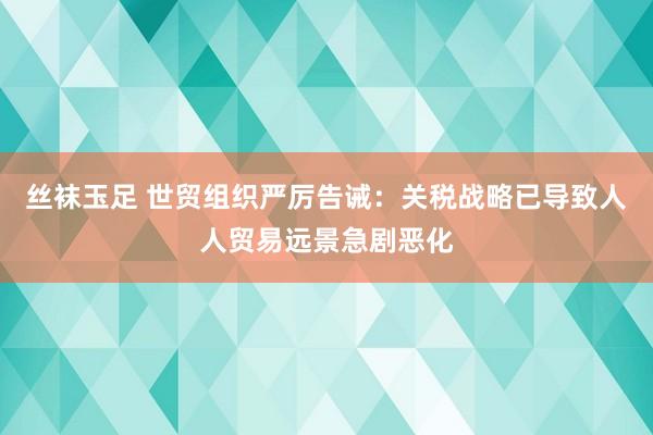 丝袜玉足 世贸组织严厉告诫：关税战略已导致人人贸易远景急剧恶化