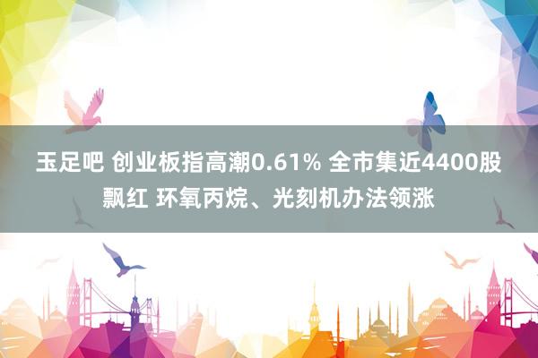玉足吧 创业板指高潮0.61% 全市集近4400股飘红 环氧丙烷、光刻机办法领涨