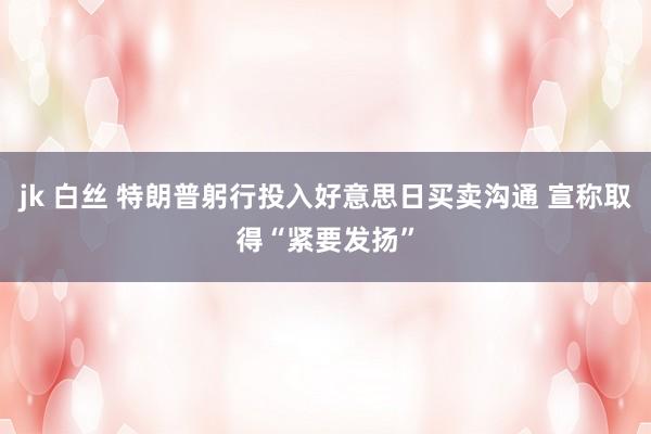 jk 白丝 特朗普躬行投入好意思日买卖沟通 宣称取得“紧要发扬”