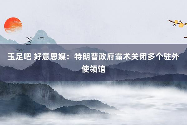 玉足吧 好意思媒：特朗普政府霸术关闭多个驻外使领馆