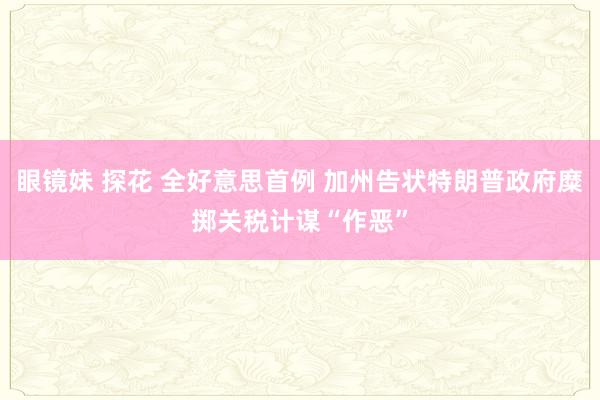 眼镜妹 探花 全好意思首例 加州告状特朗普政府糜掷关税计谋“作恶”