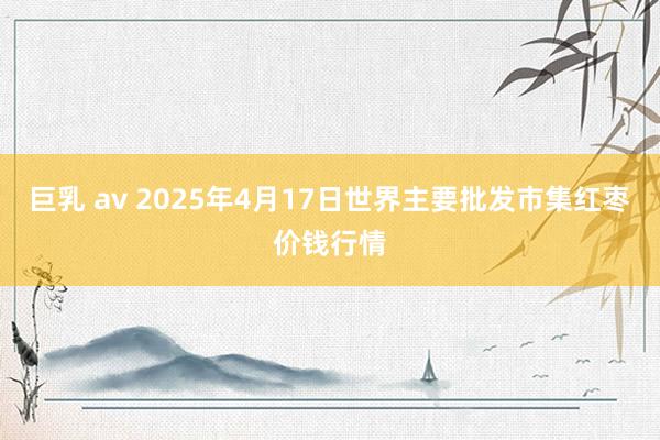 巨乳 av 2025年4月17日世界主要批发市集红枣价钱行情