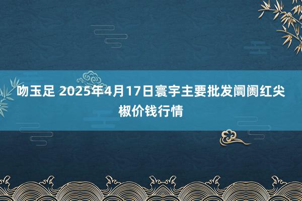 吻玉足 2025年4月17日寰宇主要批发阛阓红尖椒价钱行情