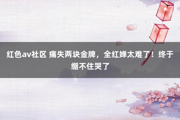 红色av社区 痛失两块金牌，全红婵太难了！终于绷不住哭了