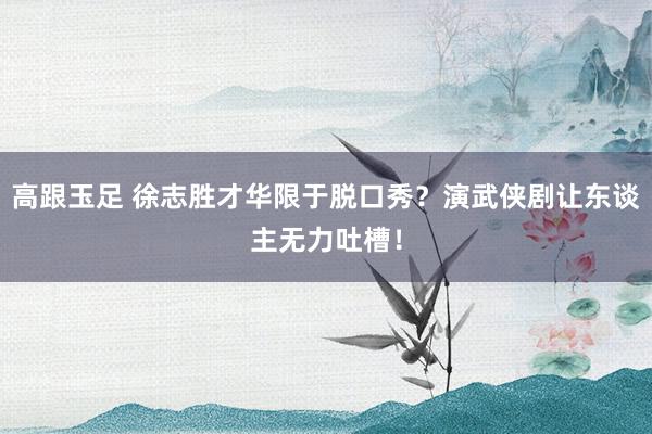 高跟玉足 徐志胜才华限于脱口秀？演武侠剧让东谈主无力吐槽！