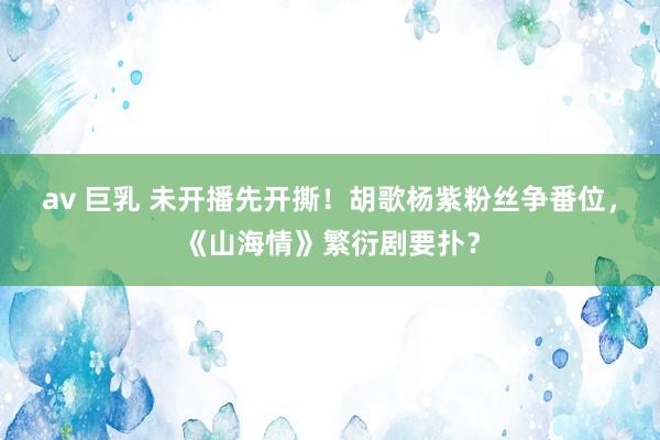 av 巨乳 未开播先开撕！胡歌杨紫粉丝争番位，《山海情》繁衍剧要扑？