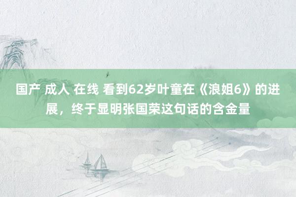国产 成人 在线 看到62岁叶童在《浪姐6》的进展，终于显明张国荣这句话的含金量