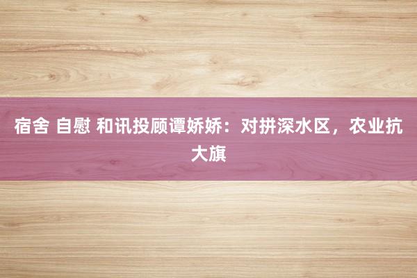 宿舍 自慰 和讯投顾谭娇娇：对拼深水区，农业抗大旗