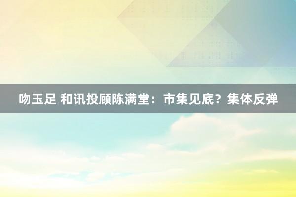 吻玉足 和讯投顾陈满堂：市集见底？集体反弹