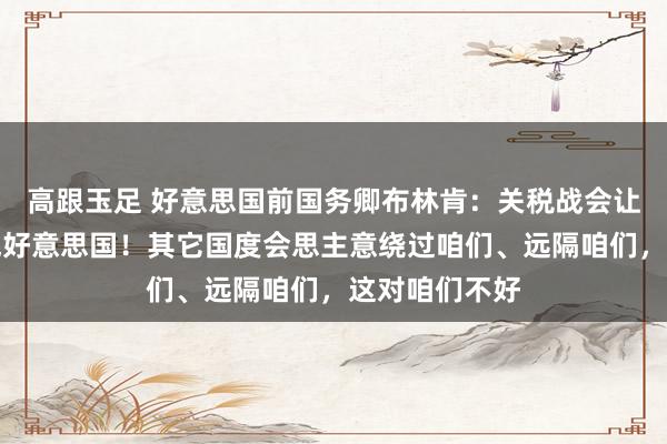 高跟玉足 好意思国前国务卿布林肯：关税战会让天下无法服气好意思国！其它国度会思主意绕过咱们、远隔咱们，这对咱们不好