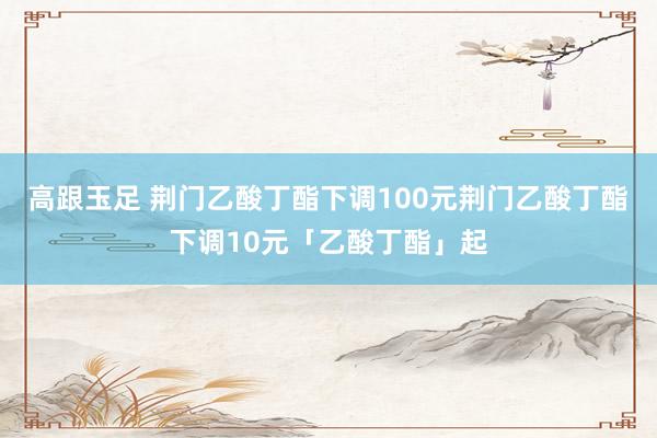 高跟玉足 荆门乙酸丁酯下调100元荆门乙酸丁酯下调10元「乙酸丁酯」起