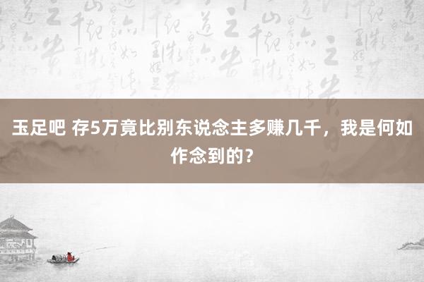 玉足吧 存5万竟比别东说念主多赚几千，我是何如作念到的？