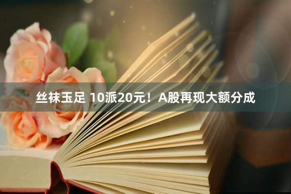 丝袜玉足 10派20元！A股再现大额分成