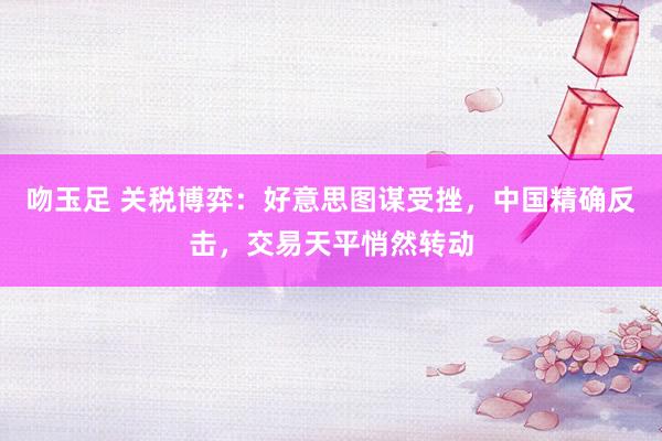 吻玉足 关税博弈：好意思图谋受挫，中国精确反击，交易天平悄然转动