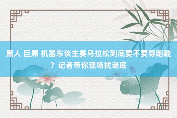 黑人 巨屌 机器东谈主赛马拉松到底要不要穿跑鞋？记者带你现场找谜底