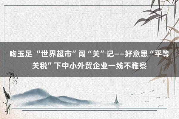 吻玉足 “世界超市”闯“关”记——好意思“平等关税”下中小外贸企业一线不雅察