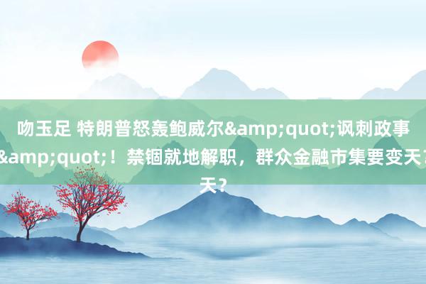 吻玉足 特朗普怒轰鲍威尔&quot;讽刺政事&quot;！禁锢就地解职，群众金融市集要变天？