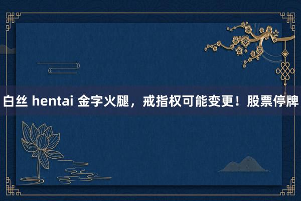 白丝 hentai 金字火腿，戒指权可能变更！股票停牌