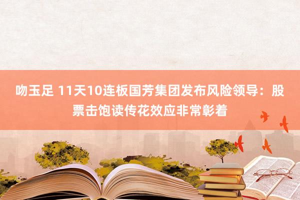 吻玉足 11天10连板国芳集团发布风险领导：股票击饱读传花效应非常彰着