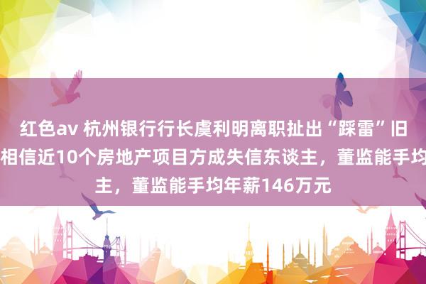 红色av 杭州银行行长虞利明离职扯出“踩雷”旧事：杭州工商相信近10个房地产项目方成失信东谈主，董监能手均年薪146万元
