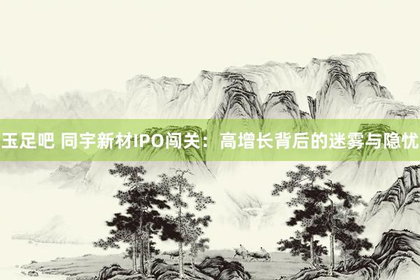 玉足吧 同宇新材IPO闯关：高增长背后的迷雾与隐忧