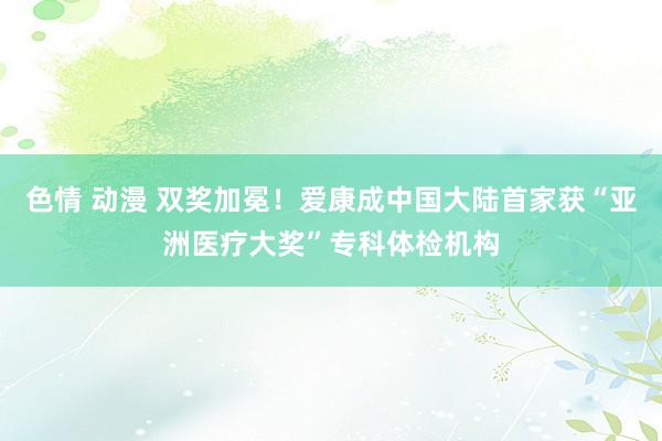 色情 动漫 双奖加冕！爱康成中国大陆首家获“亚洲医疗大奖”专科体检机构