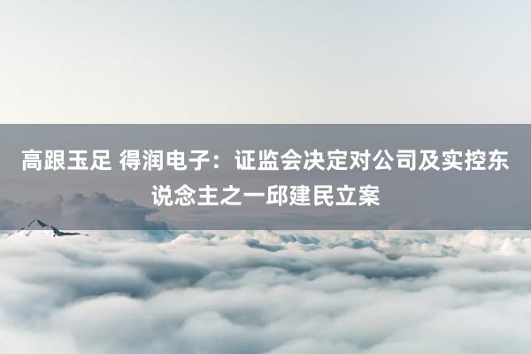 高跟玉足 得润电子：证监会决定对公司及实控东说念主之一邱建民立案