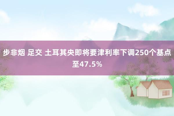 步非烟 足交 土耳其央即将要津利率下调250个基点至47.5%