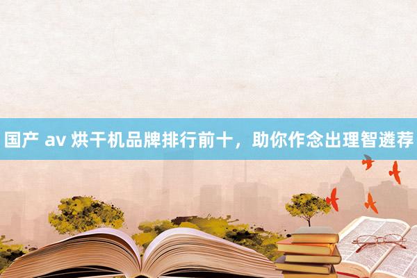 国产 av 烘干机品牌排行前十，助你作念出理智遴荐