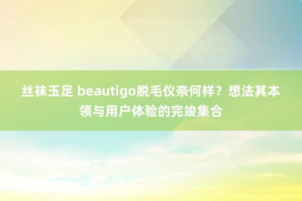 丝袜玉足 beautigo脱毛仪奈何样？想法其本领与用户体验的完竣集合