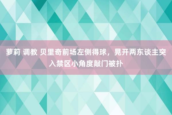 萝莉 调教 贝里奇前场左侧得球，晃开两东谈主突入禁区小角度敲门被扑