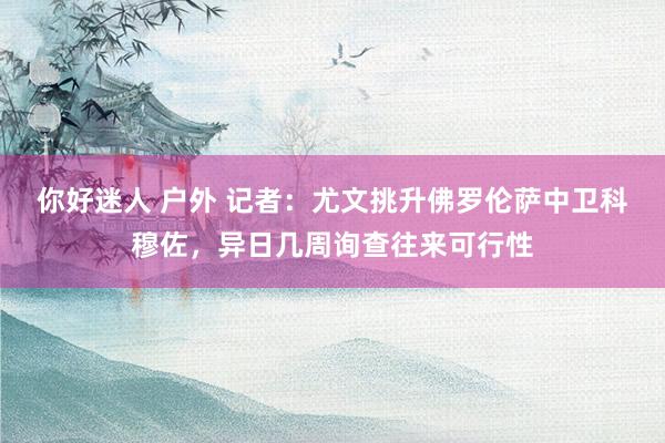 你好迷人 户外 记者：尤文挑升佛罗伦萨中卫科穆佐，异日几周询查往来可行性