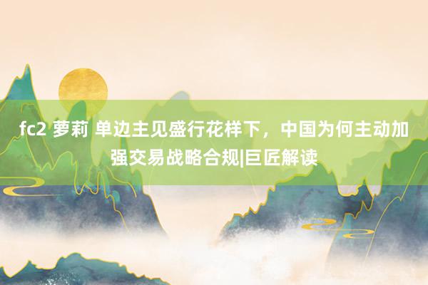 fc2 萝莉 单边主见盛行花样下，中国为何主动加强交易战略合规|巨匠解读