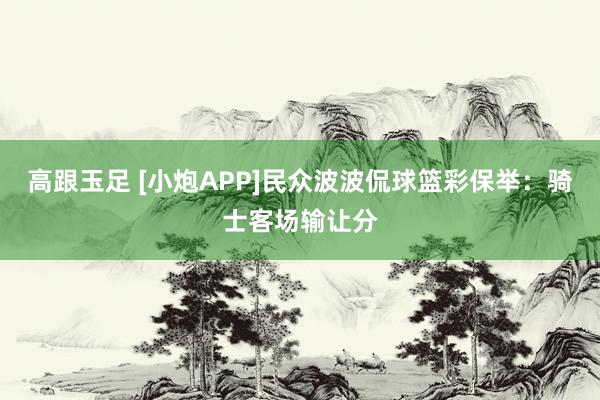 高跟玉足 [小炮APP]民众波波侃球篮彩保举：骑士客场输让分